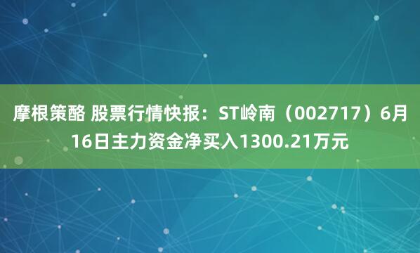 摩根策酪 股票行情快报：ST岭南（002717）6月16日主力资金净买入1300.21万元