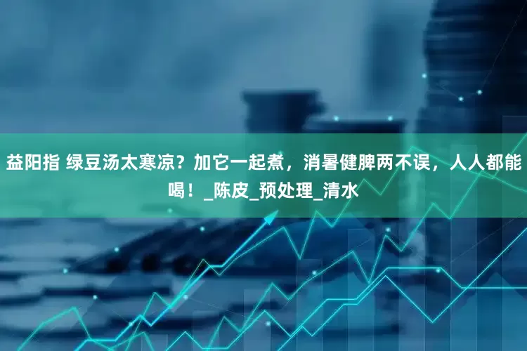 益阳指 绿豆汤太寒凉？加它一起煮，消暑健脾两不误，人人都能喝！_陈皮_预处理_清水