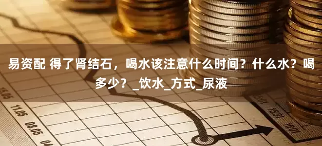 易资配 得了肾结石，喝水该注意什么时间？什么水？喝多少？_饮水_方式_尿液