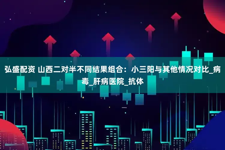 弘盛配资 山西二对半不同结果组合：小三阳与其他情况对比_病毒_肝病医院_抗体