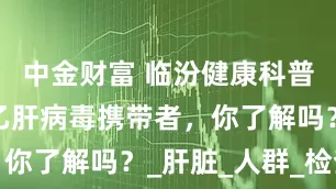 中金财富 临汾健康科普：什么是乙肝病毒携带者，你了解吗？_肝脏_人群_检查