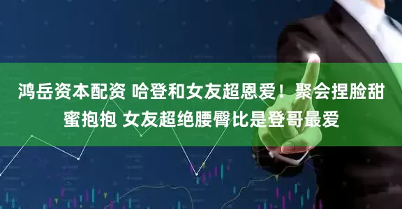 鸿岳资本配资 哈登和女友超恩爱！聚会捏脸甜蜜抱抱 女友超绝腰臀比是登哥最爱