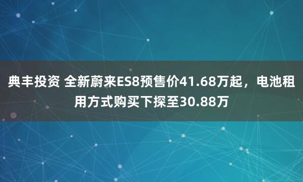 典丰投资 全新蔚来ES8预售价41.68万起，电池租用方式购买下探至30.88万