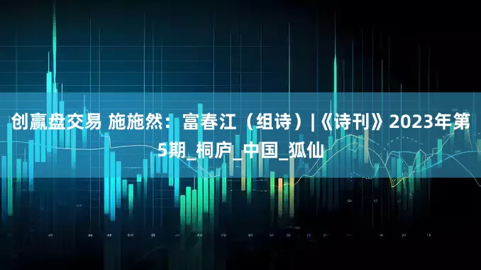 创赢盘交易 施施然：富春江（组诗）|《诗刊》2023年第5期_桐庐_中国_狐仙