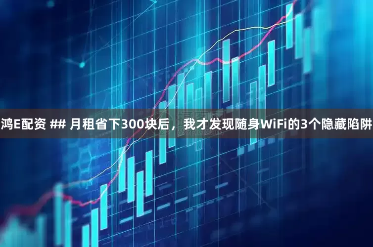 鸿E配资 ## 月租省下300块后，我才发现随身WiFi的3个隐藏陷阱