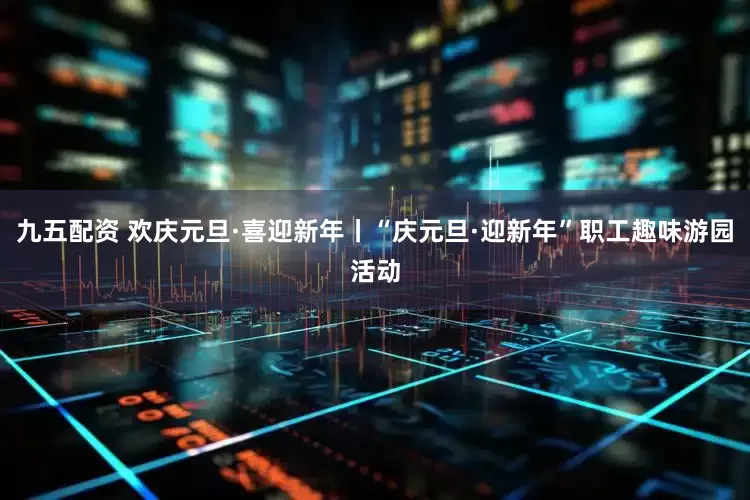 九五配资 欢庆元旦·喜迎新年丨“庆元旦·迎新年”职工趣味游园活动