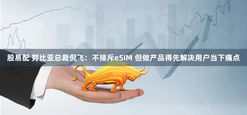 股易配 努比亚总裁倪飞：不排斥eSIM 但做产品得先解决用户当下痛点